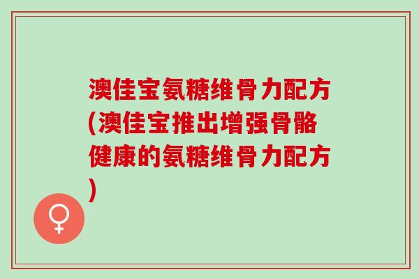 澳佳宝氨糖维骨力配方(澳佳宝推出增强骨骼健康的氨糖维骨力配方)