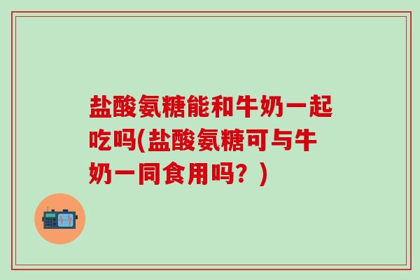 盐酸氨糖能和牛奶一起吃吗(盐酸氨糖可与牛奶一同食用吗？)
