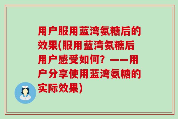 用户服用蓝湾氨糖后的效果(服用蓝湾氨糖后用户感受如何？——用户分享使用蓝湾氨糖的实际效果)