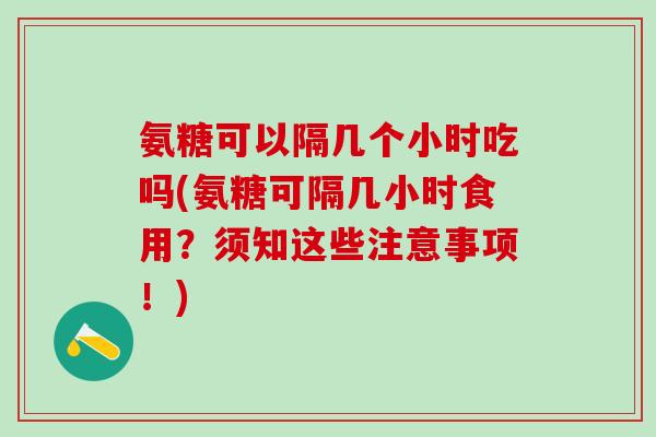 氨糖可以隔几个小时吃吗(氨糖可隔几小时食用？须知这些注意事项！)