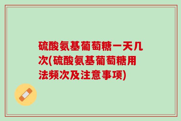 硫酸氨基葡萄糖一天几次(硫酸氨基葡萄糖用法频次及注意事项)