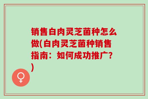销售白肉灵芝菌种怎么做(白肉灵芝菌种销售指南：如何成功推广？)
