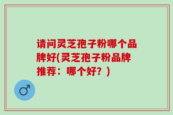 请问灵芝孢子粉哪个品牌好(灵芝孢子粉品牌推荐：哪个好？)