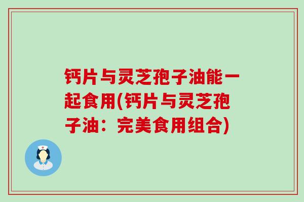 钙片与灵芝孢子油能一起食用(钙片与灵芝孢子油：完美食用组合)