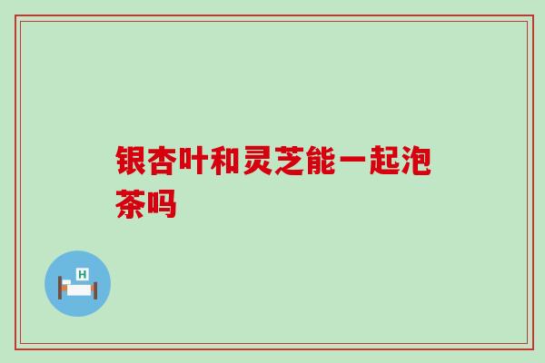 银杏叶和灵芝能一起泡茶吗 银杏叶和灵芝能一起泡茶吗