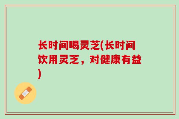 长时间喝灵芝(长时间饮用灵芝，对健康有益)