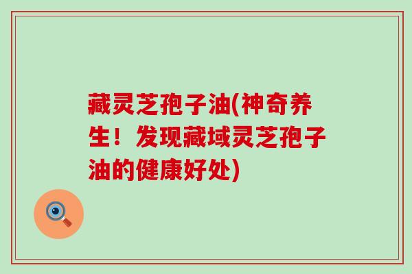 藏灵芝孢子油(神奇养生！发现藏域灵芝孢子油的健康好处)