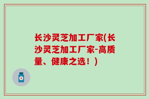 长沙灵芝加工厂家(长沙灵芝加工厂家-高质量、健康之选！)