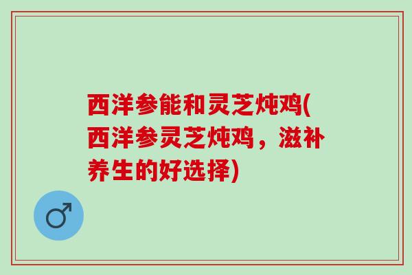 西洋参能和灵芝炖鸡(西洋参灵芝炖鸡，滋补养生的好选择)