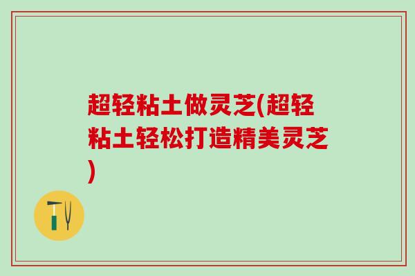 超轻粘土做灵芝(超轻粘土轻松打造精美灵芝)