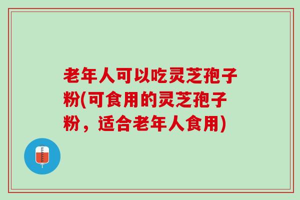 老年人可以吃灵芝孢子粉(可食用的灵芝孢子粉，适合老年人食用)