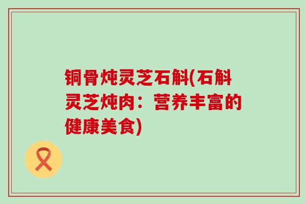 铜骨炖灵芝石斛(石斛灵芝炖肉：营养丰富的健康美食)