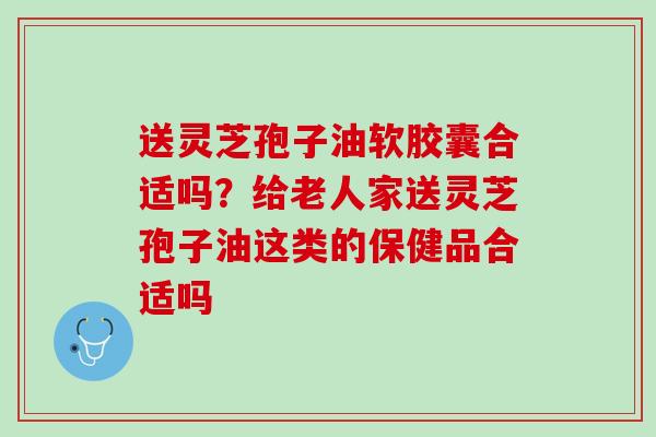 送灵芝孢子油软胶囊合适吗？给老人家送灵芝孢子油这类的保健品合适吗