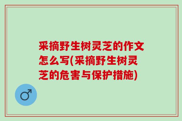 采摘野生树灵芝的作文怎么写(采摘野生树灵芝的危害与保护措施)
