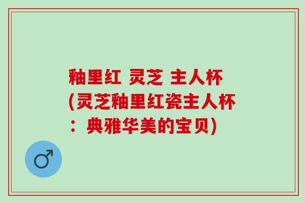 釉里红 灵芝 主人杯(灵芝釉里红瓷主人杯：典雅华美的宝贝)