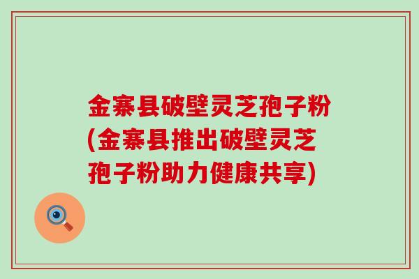 金寨县破壁灵芝孢子粉(金寨县推出破壁灵芝孢子粉助力健康共享)