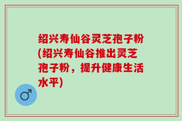 绍兴寿仙谷灵芝孢子粉(绍兴寿仙谷推出灵芝孢子粉，提升健康生活水平)