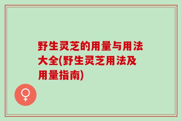 野生灵芝的用量与用法大全(野生灵芝用法及用量指南)