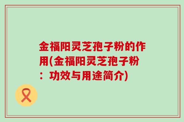金福阳灵芝孢子粉的作用(金福阳灵芝孢子粉：功效与用途简介)