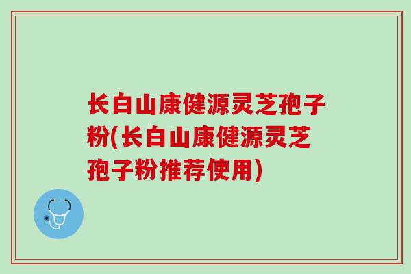 长白山康健源灵芝孢子粉(长白山康健源灵芝孢子粉推荐使用) 长白山康健源灵芝孢子粉(长白山康健源灵芝孢子粉推荐使用)