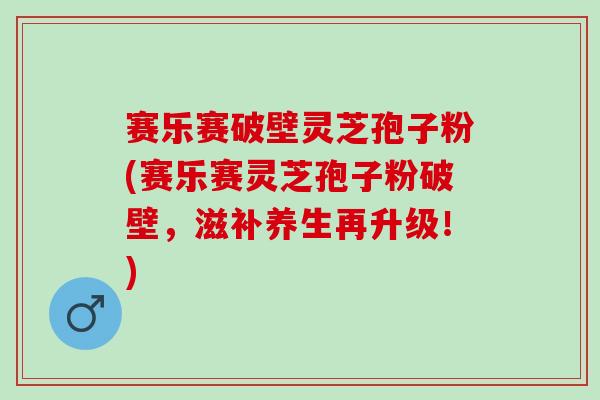 赛乐赛破壁灵芝孢子粉(赛乐赛灵芝孢子粉破壁，滋补养生再升级！)