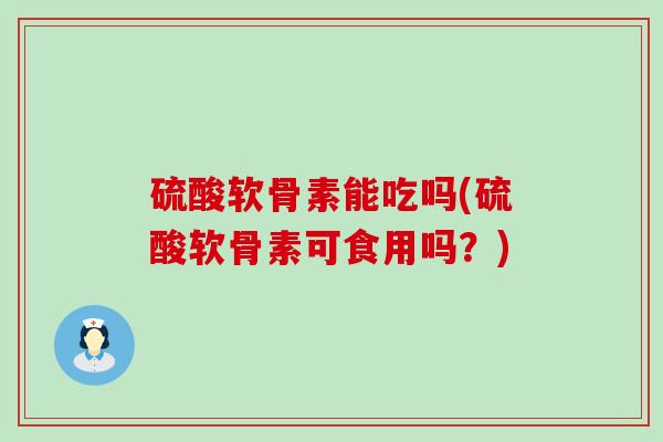 硫酸软骨素能吃吗(硫酸软骨素可食用吗？)