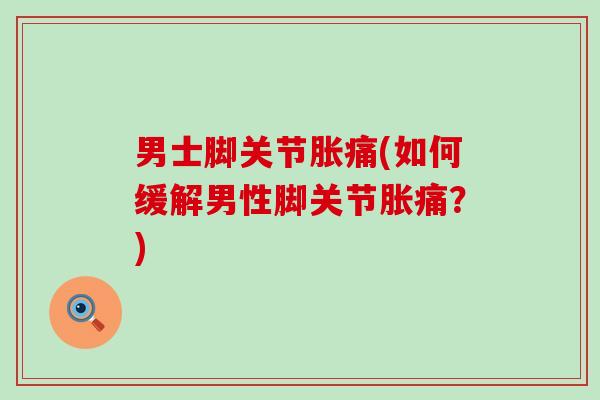 男士脚关节胀痛(如何缓解男性脚关节胀痛？)