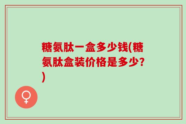糖氨肽一盒多少钱(糖氨肽盒装价格是多少？)
