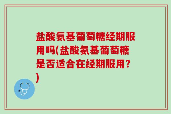 盐酸氨基葡萄糖经期服用吗(盐酸氨基葡萄糖是否适合在经期服用？)