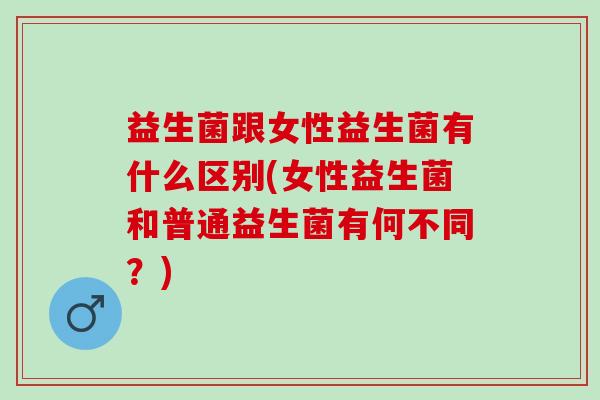 益生菌跟女性益生菌有什么区别(女性益生菌和普通益生菌有何不同？)
