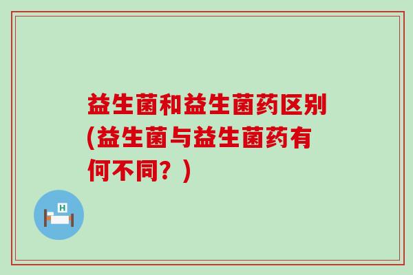 益生菌和益生菌药区别(益生菌与益生菌药有何不同？)