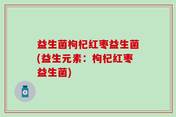 益生菌枸杞红枣益生菌(益生元素：枸杞红枣益生菌)
