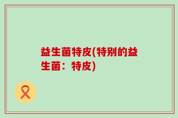 益生菌特皮(特别的益生菌：特皮)