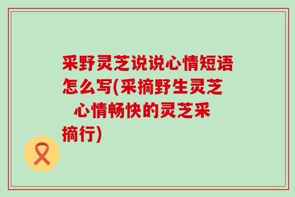 采野灵芝说说心情短语怎么写(采摘野生灵芝  心情畅快的灵芝采摘行)