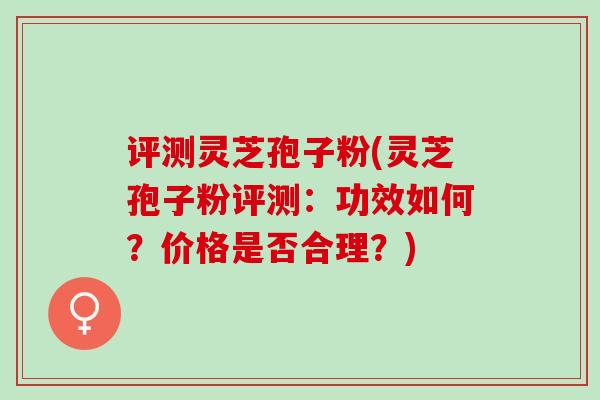 评测灵芝孢子粉(灵芝孢子粉评测：功效如何？价格是否合理？)