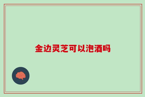 金边灵芝可以泡酒吗 金边灵芝可以泡酒吗