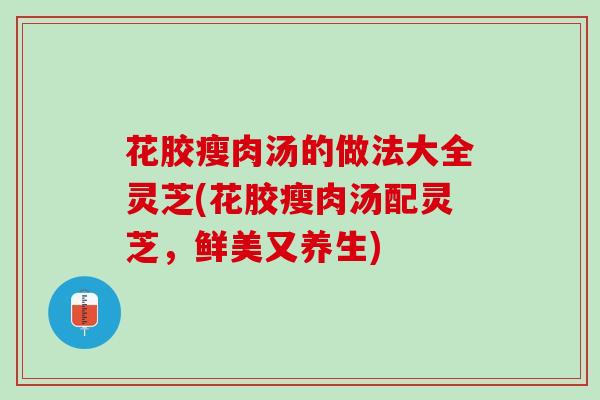 花胶瘦肉汤的做法大全灵芝(花胶瘦肉汤配灵芝，鲜美又养生)