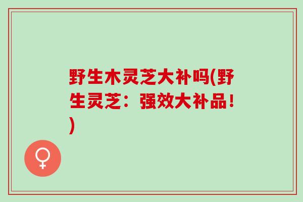 野生木灵芝大补吗(野生灵芝：强效大补品！)
