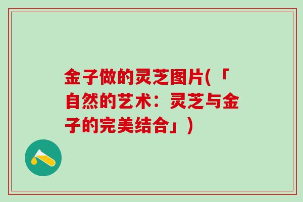 金子做的灵芝图片(「自然的艺术：灵芝与金子的完美结合」)