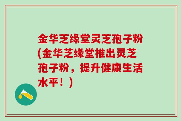 金华芝缘堂灵芝孢子粉(金华芝缘堂推出灵芝孢子粉，提升健康生活水平！)