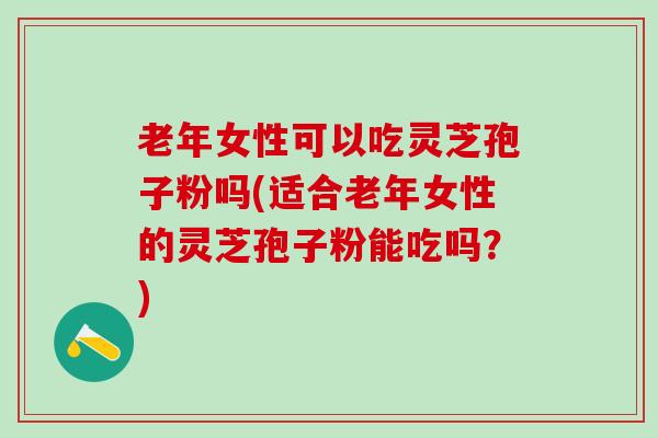 老年女性可以吃灵芝孢子粉吗(适合老年女性的灵芝孢子粉能吃吗？)