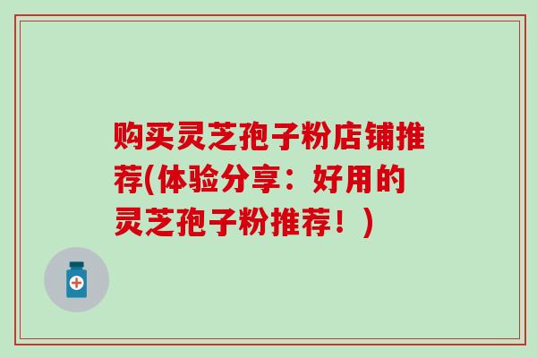 购买灵芝孢子粉店铺推荐(体验分享：好用的灵芝孢子粉推荐！)