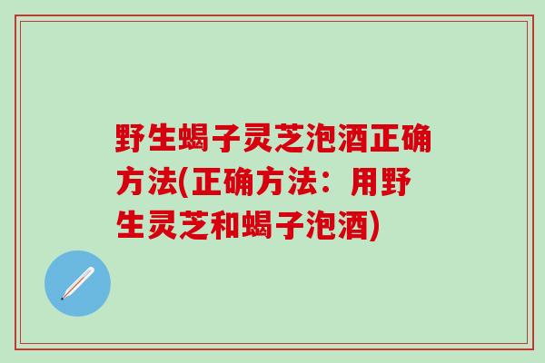 野生蝎子灵芝泡酒正确方法(正确方法：用野生灵芝和蝎子泡酒)