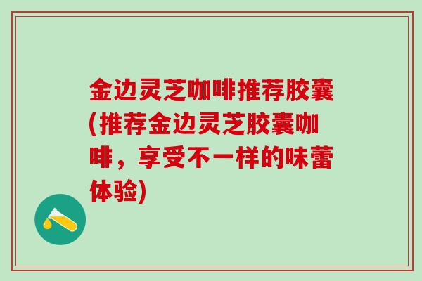 金边灵芝咖啡推荐胶囊(推荐金边灵芝胶囊咖啡，享受不一样的味蕾体验)