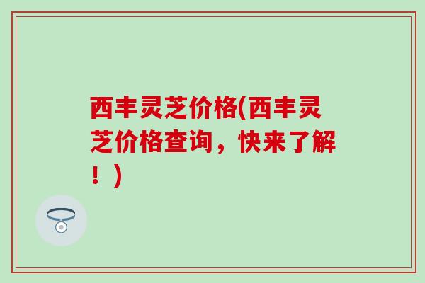 西丰灵芝价格(西丰灵芝价格查询,快来了解!) 西丰灵芝价格(西丰灵芝价格查询,快来了解!)
