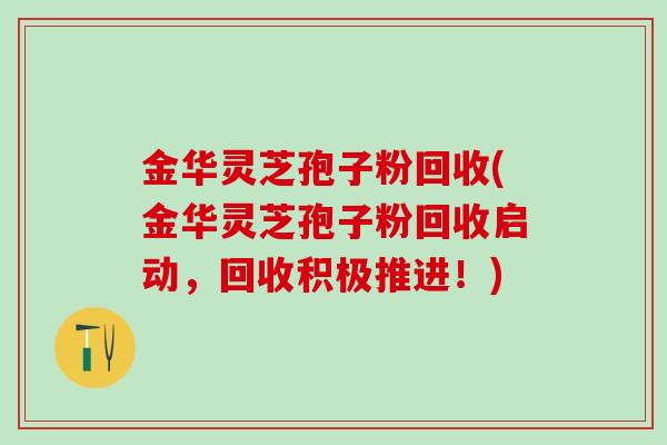 金华灵芝孢子粉回收(金华灵芝孢子粉回收启动，回收积极推进！)