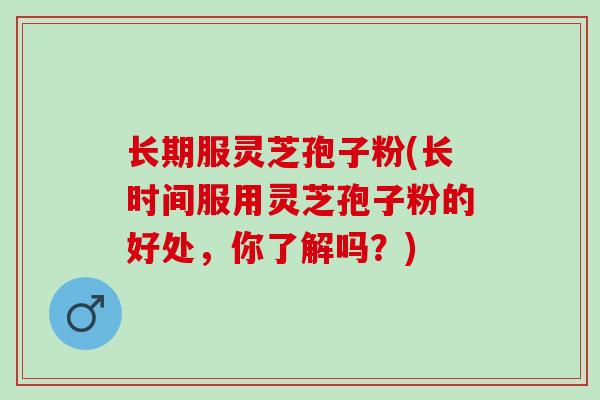 长期服灵芝孢子粉(长时间服用灵芝孢子粉的好处，你了解吗？)
