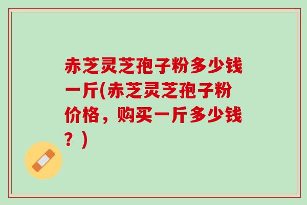 赤芝灵芝孢子粉多少钱一斤(赤芝灵芝孢子粉价格，购买一斤多少钱？)