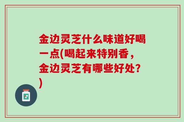 金边灵芝什么味道好喝一点(喝起来特别香，金边灵芝有哪些好处？)