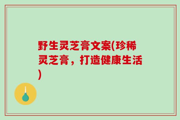 野生灵芝膏文案(珍稀灵芝膏，打造健康生活)